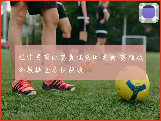 辽宁男篮比赛直播实时更新 赛程战况数据全方位解读