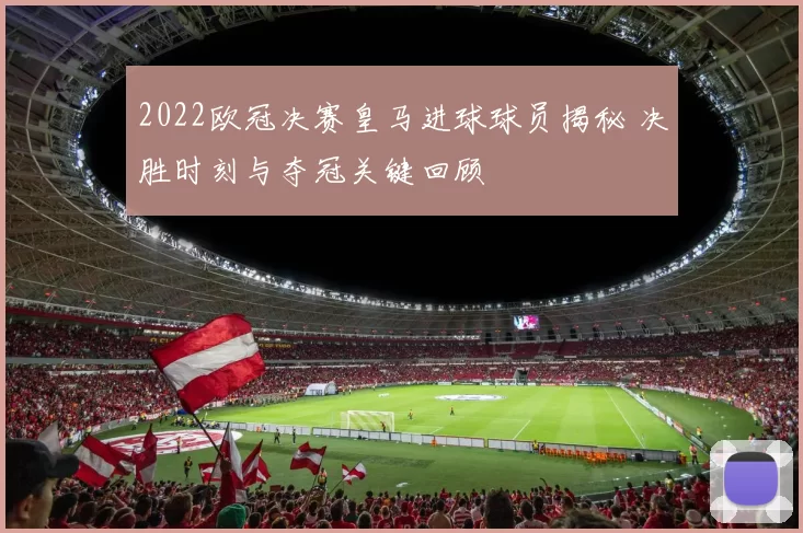 2022欧冠决赛皇马进球球员揭秘 决胜时刻与夺冠关键回顾