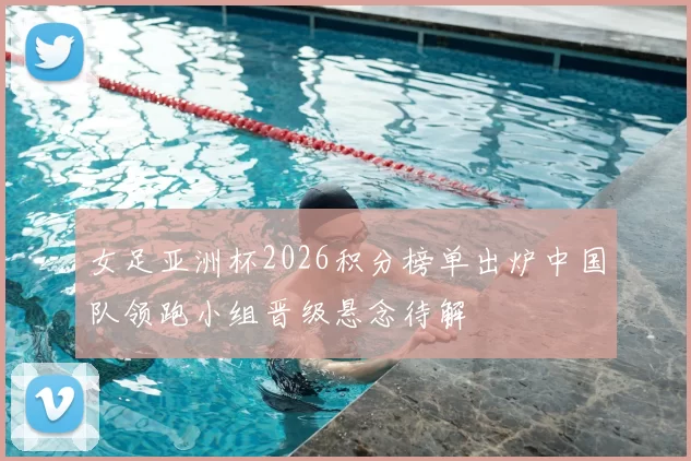 女足亚洲杯2026积分榜单出炉中国队领跑小组晋级悬念待解