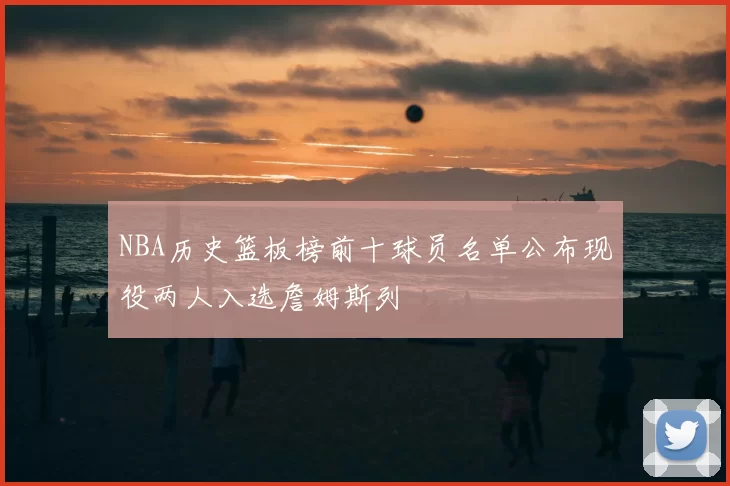 NBA历史篮板榜前十球员名单公布现役两人入选詹姆斯列