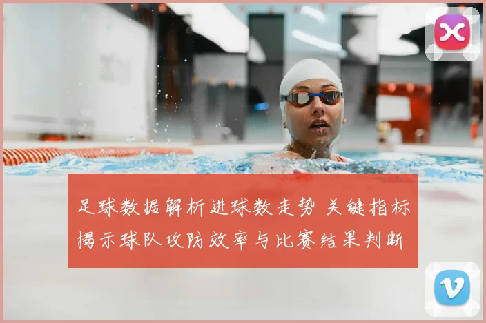 足球数据解析进球数走势 关键指标揭示球队攻防效率与比赛结果判断
