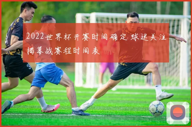 2022世界杯开赛时间确定 球迷关注揭幕战赛程时间表