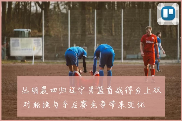 丛明晨回归辽宁男篮首战得分上双 对轮换与季后赛竞争带来变化