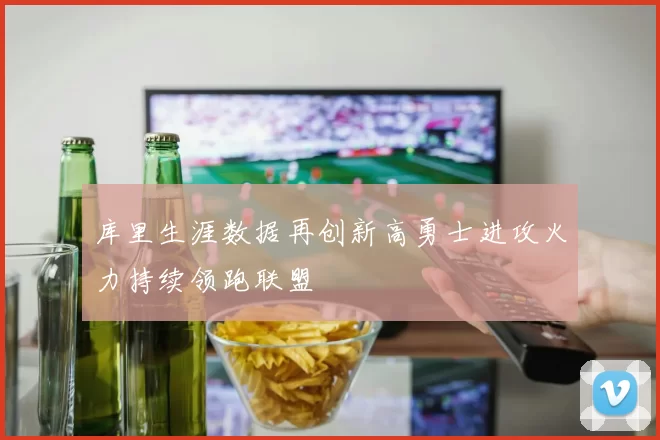 库里生涯数据再创新高勇士进攻火力持续领跑联盟