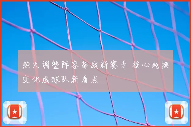 热火调整阵容备战新赛季 核心轮换变化成球队新看点