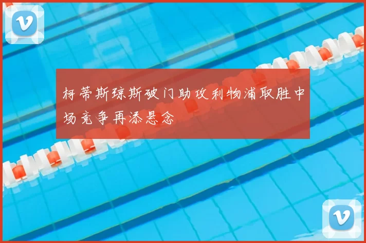 柯蒂斯琼斯破门助攻利物浦取胜中场竞争再添悬念