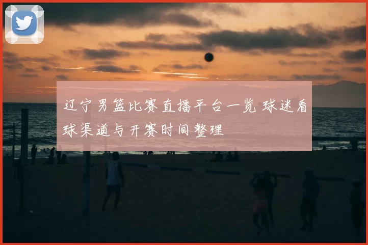辽宁男篮比赛直播平台一览 球迷看球渠道与开赛时间整理