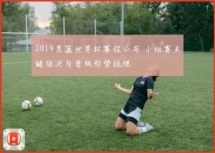 2019男篮世界杯赛程公布 小组赛关键场次与晋级形势梳理