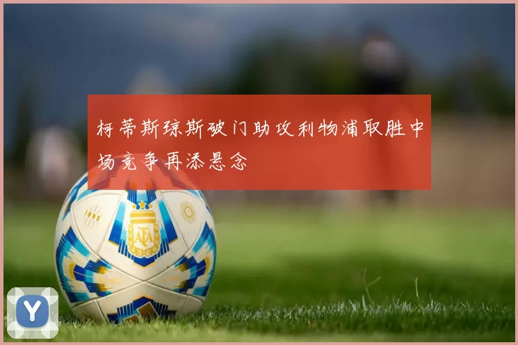 柯蒂斯琼斯破门助攻利物浦取胜中场竞争再添悬念