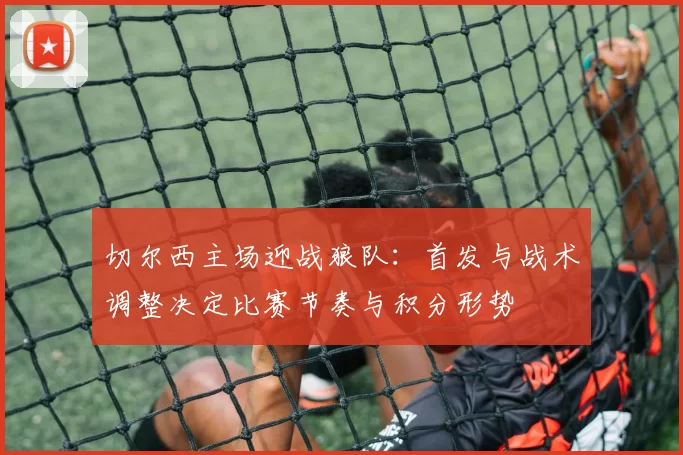 切尔西主场迎战狼队：首发与战术调整决定比赛节奏与积分形势