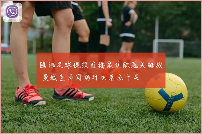 腾讯足球视频直播聚焦欧冠关键战 曼城皇马同场对决看点十足