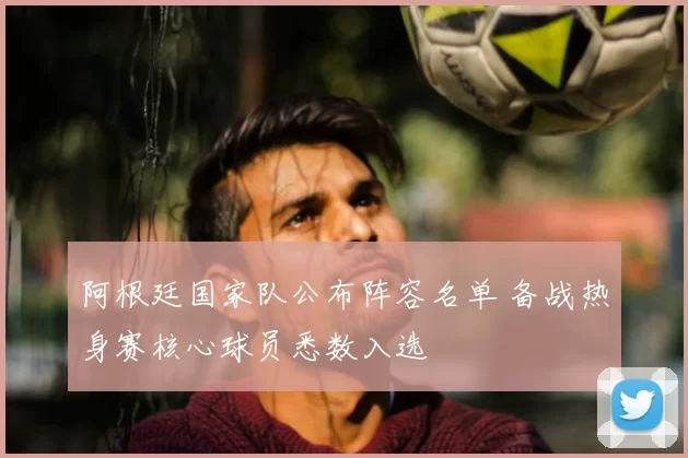 阿根廷国家队公布阵容名单 备战热身赛核心球员悉数入选