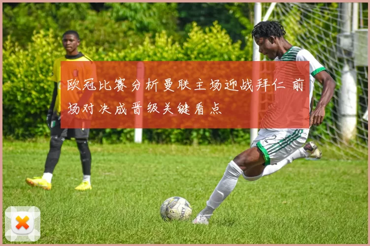 欧冠比赛分析曼联主场迎战拜仁 前场对决成晋级关键看点