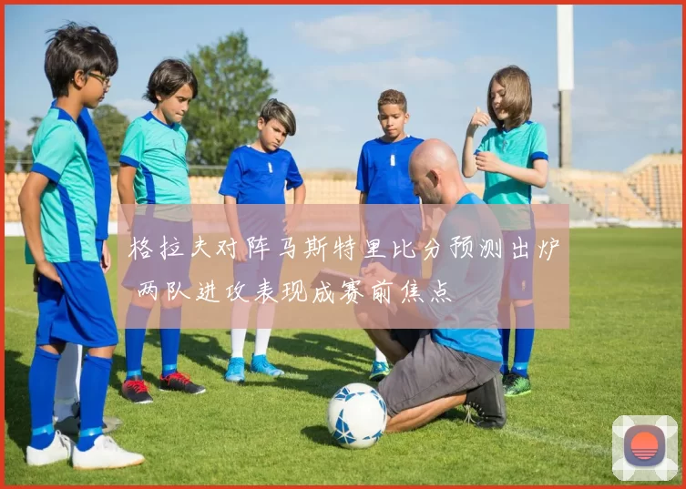 格拉夫对阵马斯特里比分预测出炉 两队进攻表现成赛前焦点