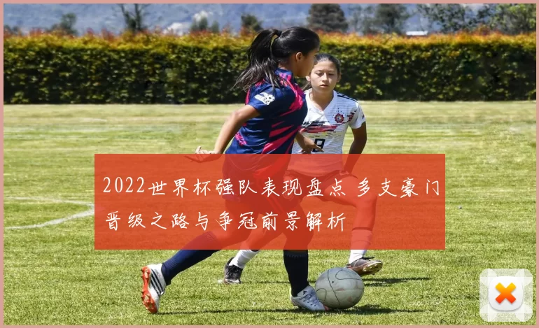 2022世界杯强队表现盘点 多支豪门晋级之路与争冠前景解析