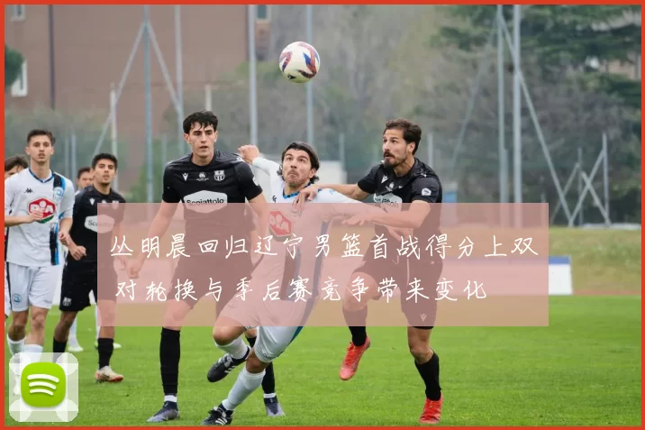 丛明晨回归辽宁男篮首战得分上双 对轮换与季后赛竞争带来变化