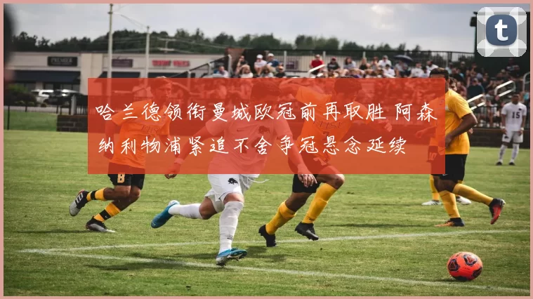 哈兰德领衔曼城欧冠前再取胜 阿森纳利物浦紧追不舍争冠悬念延续