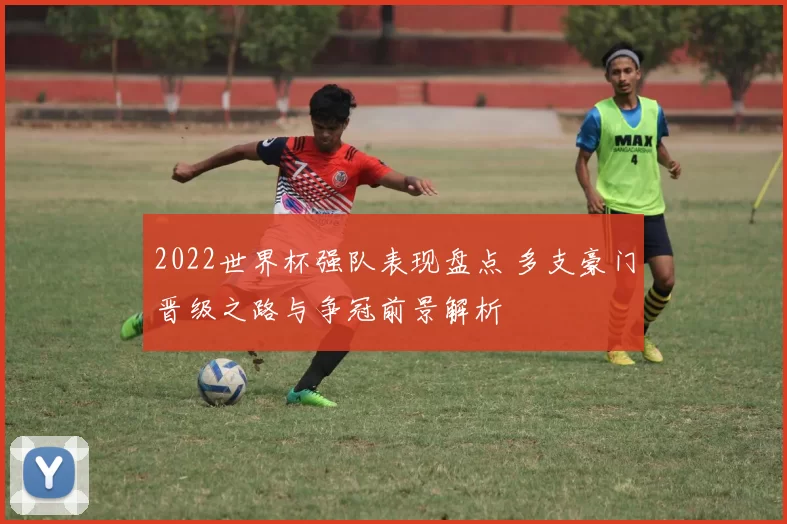 2022世界杯强队表现盘点 多支豪门晋级之路与争冠前景解析