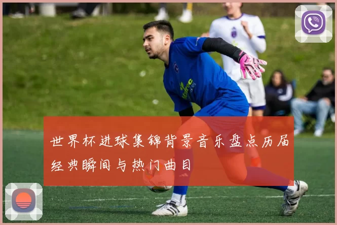 世界杯进球集锦背景音乐盘点历届经典瞬间与热门曲目