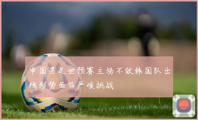 中国男足世预赛主场不敌韩国队出线形势面临严峻挑战