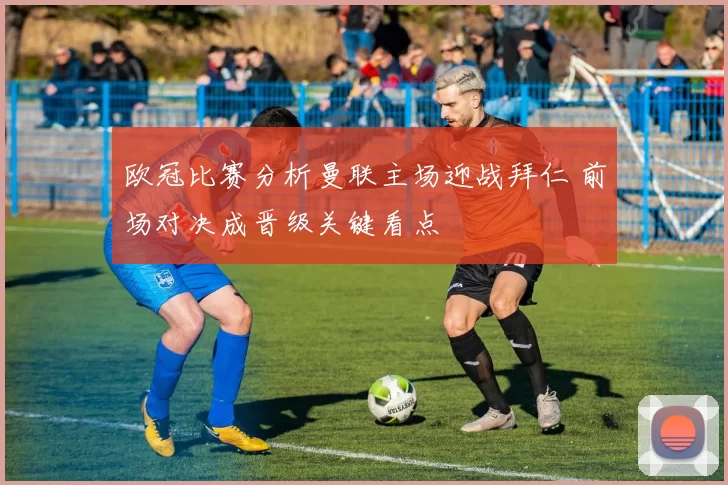 欧冠比赛分析曼联主场迎战拜仁 前场对决成晋级关键看点
