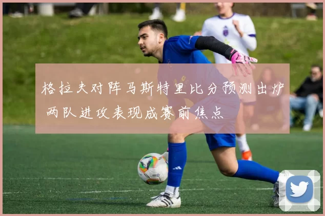 格拉夫对阵马斯特里比分预测出炉 两队进攻表现成赛前焦点