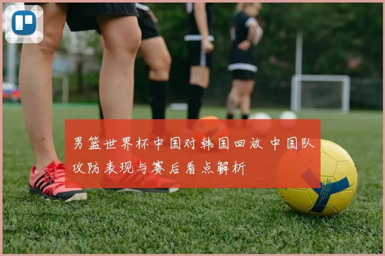 男篮世界杯中国对韩国回放 中国队攻防表现与赛后看点解析