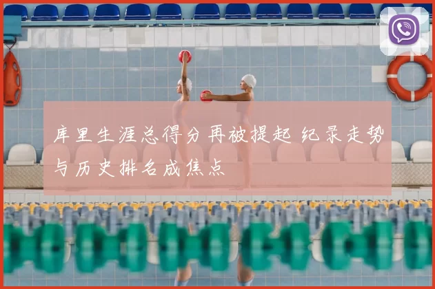 库里生涯总得分再被提起 纪录走势与历史排名成焦点