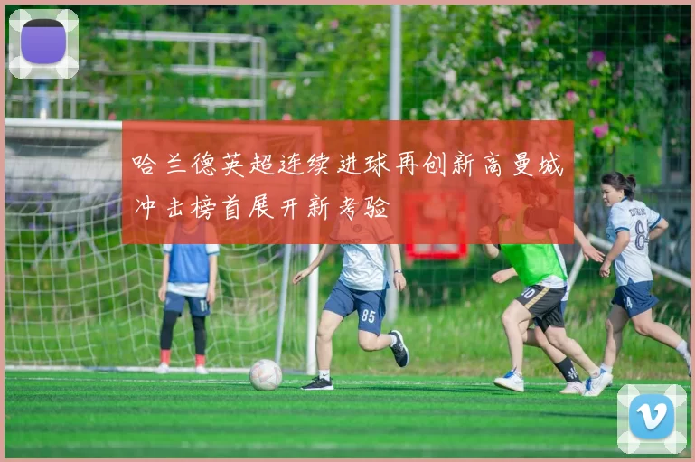 哈兰德英超连续进球再创新高曼城冲击榜首展开新考验