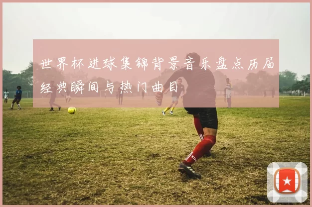 世界杯进球集锦背景音乐盘点历届经典瞬间与热门曲目