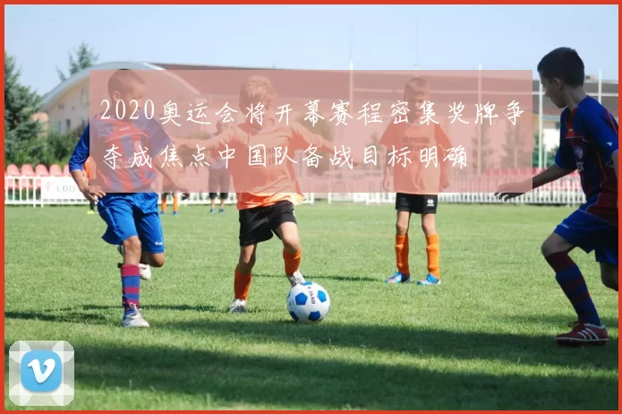 2020奥运会将开幕赛程密集奖牌争夺成焦点中国队备战目标明确
