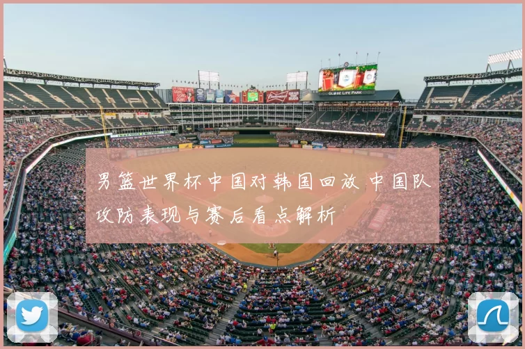 男篮世界杯中国对韩国回放 中国队攻防表现与赛后看点解析