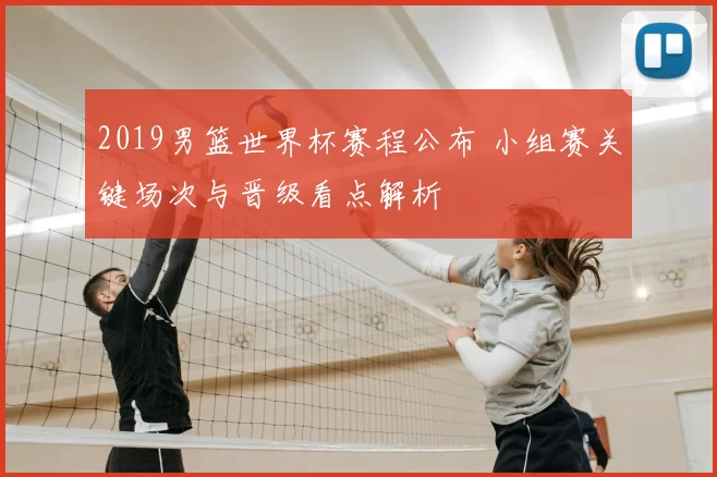 2019男篮世界杯赛程公布 小组赛关键场次与晋级看点解析