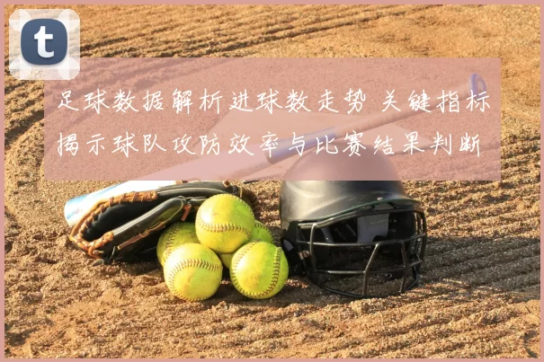足球数据解析进球数走势 关键指标揭示球队攻防效率与比赛结果判断