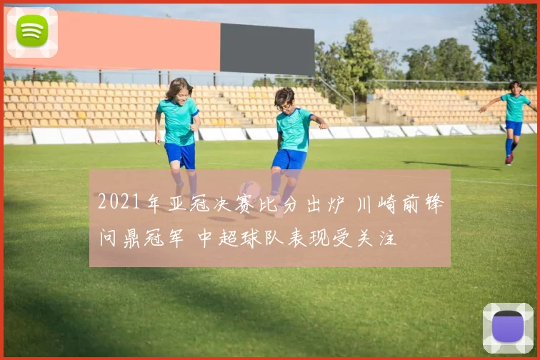 2021年亚冠决赛比分出炉 川崎前锋问鼎冠军 中超球队表现受关注
