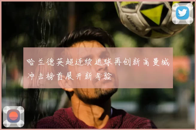 哈兰德英超连续进球再创新高曼城冲击榜首展开新考验