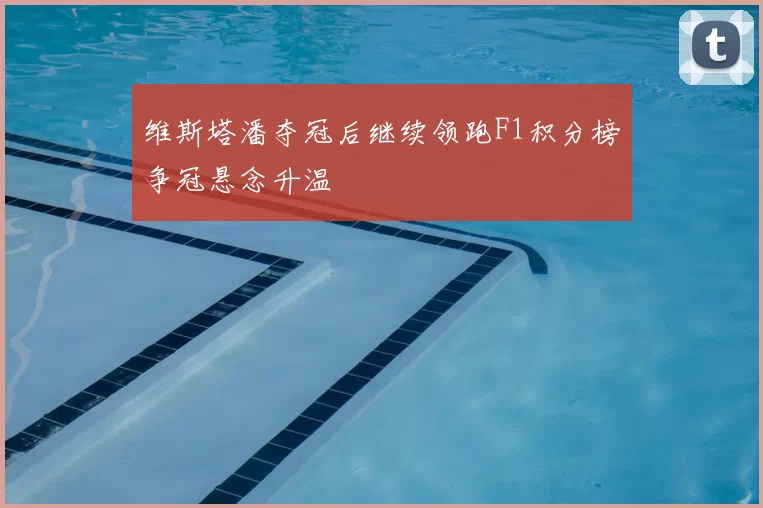 维斯塔潘夺冠后继续领跑F1积分榜争冠悬念升温