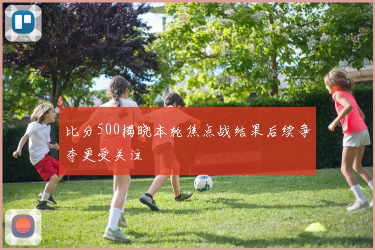 比分500揭晓本轮焦点战结果后续争夺更受关注