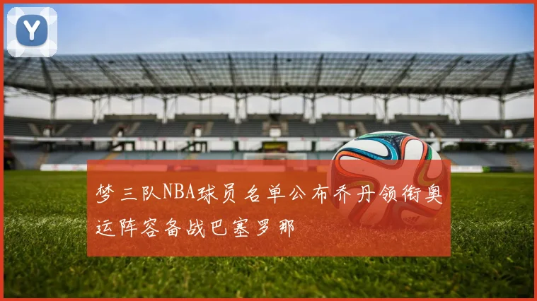 梦三队NBA球员名单公布乔丹领衔奥运阵容备战巴塞罗那
