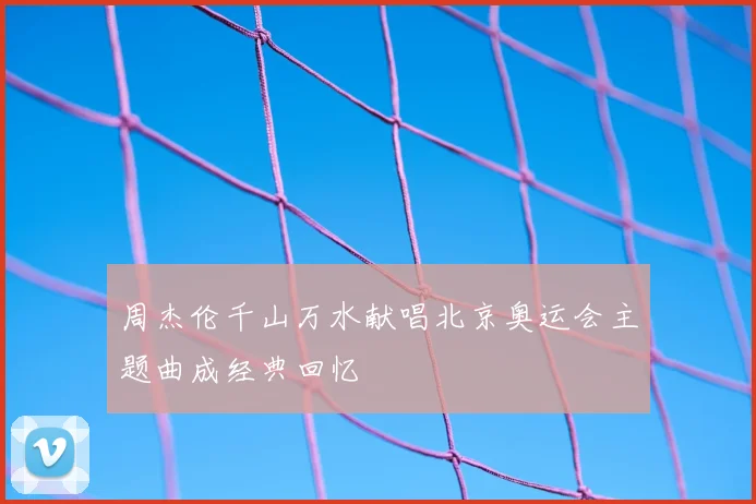 周杰伦千山万水献唱北京奥运会主题曲成经典回忆