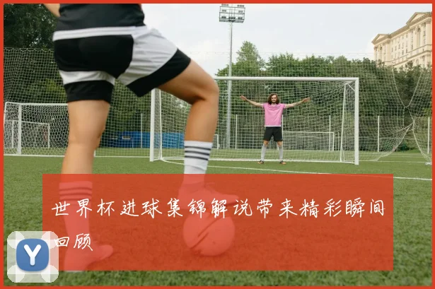 世界杯进球集锦解说带来精彩瞬间回顾