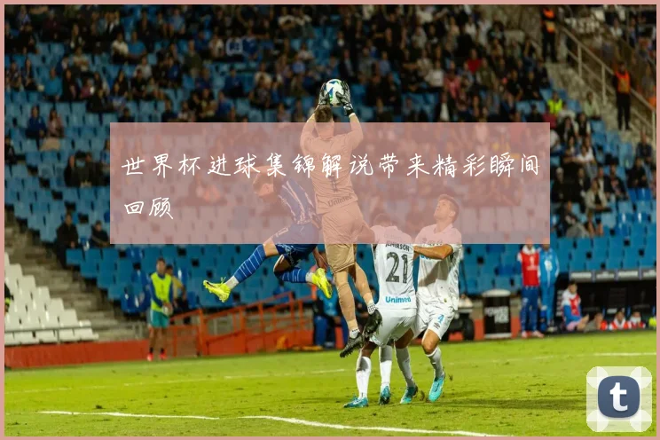 世界杯进球集锦解说带来精彩瞬间回顾