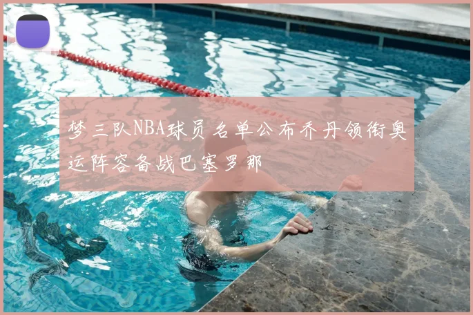 梦三队NBA球员名单公布乔丹领衔奥运阵容备战巴塞罗那