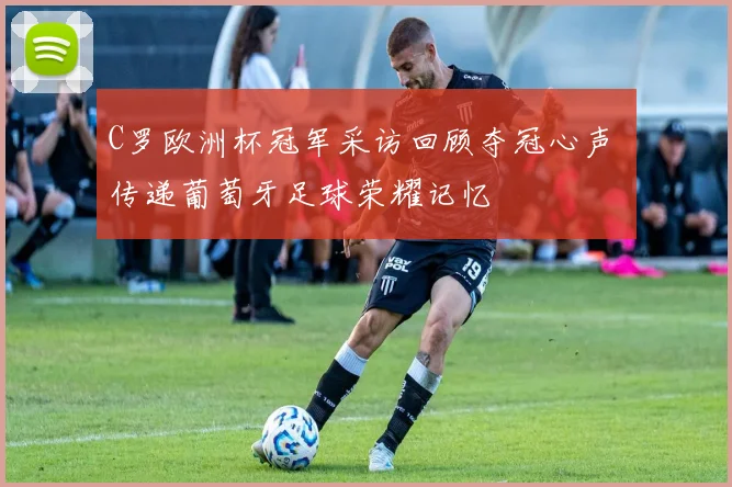 C罗欧洲杯冠军采访回顾夺冠心声 传递葡萄牙足球荣耀记忆