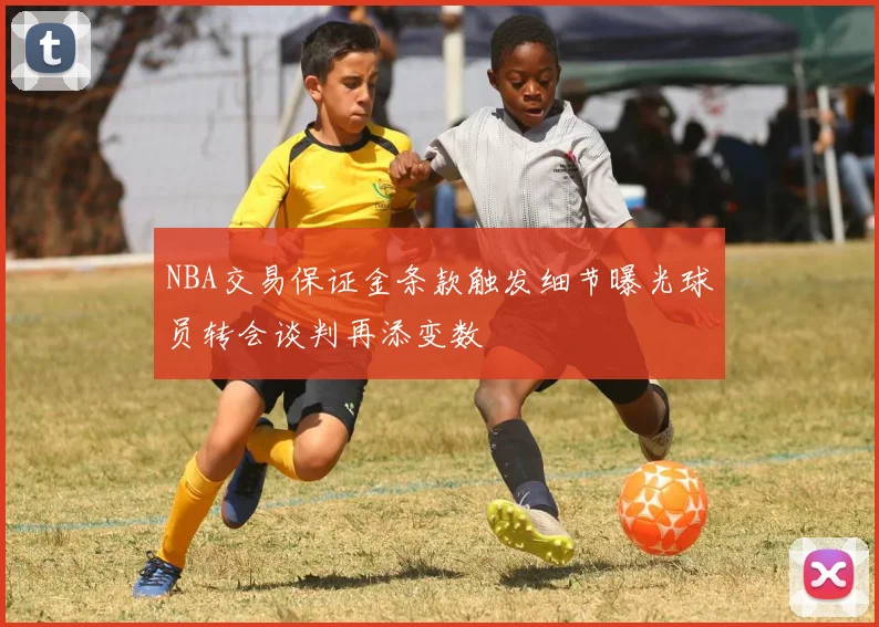 NBA交易保证金条款触发细节曝光球员转会谈判再添变数